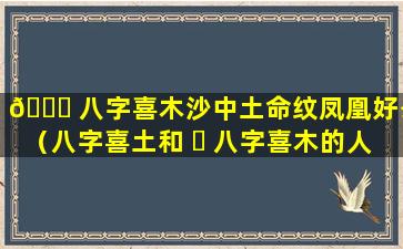 🍁 八字喜木沙中土命纹凤凰好么（八字喜土和 ☘ 八字喜木的人合适吗）